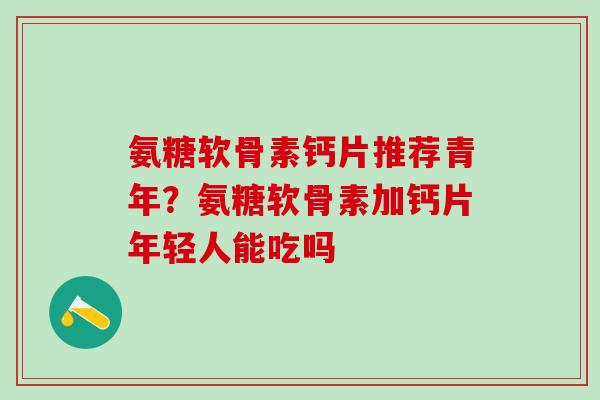 氨糖软骨素钙片推荐青年？氨糖软骨素加钙片年轻人能吃吗