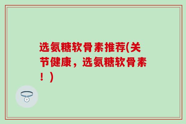 选氨糖软骨素推荐(关节健康，选氨糖软骨素！)