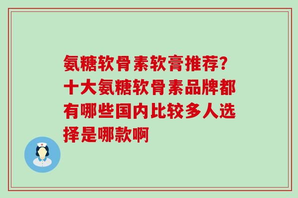 氨糖软骨素软膏推荐？十大氨糖软骨素品牌都有哪些国内比较多人选择是哪款啊