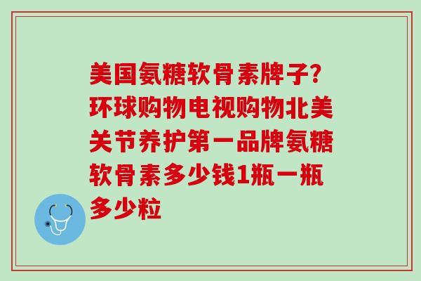 美国氨糖软骨素牌子？环球购物电视购物北美关节养护第一品牌氨糖软骨素多少钱1瓶一瓶多少粒