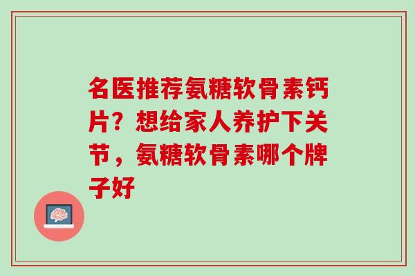 名医推荐氨糖软骨素钙片？想给家人养护下关节，氨糖软骨素哪个牌子好
