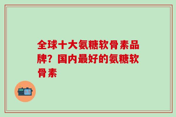 全球十大氨糖软骨素品牌？国内最好的氨糖软骨素