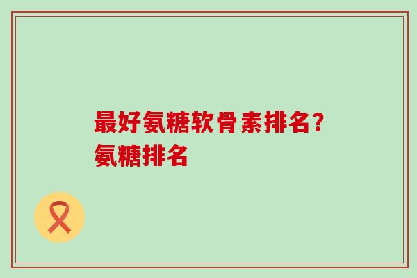最好氨糖软骨素排名？氨糖排名
