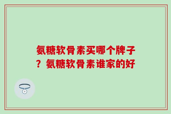 氨糖软骨素买哪个牌子？氨糖软骨素谁家的好