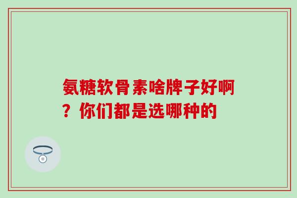 氨糖软骨素啥牌子好啊？你们都是选哪种的