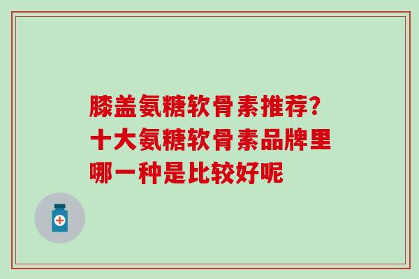 膝盖氨糖软骨素推荐？十大氨糖软骨素品牌里哪一种是比较好呢