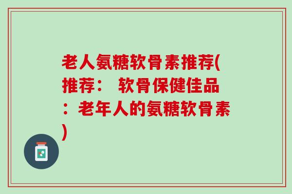 老人氨糖软骨素推荐(推荐： 软骨保健佳品：老年人的氨糖软骨素)