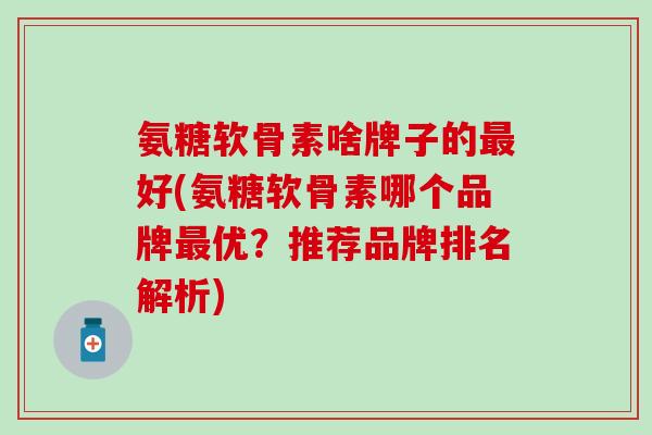 氨糖软骨素啥牌子的最好(氨糖软骨素哪个品牌最优？推荐品牌排名解析)