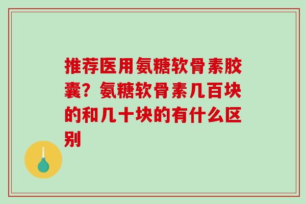 推荐医用氨糖软骨素胶囊？氨糖软骨素几百块的和几十块的有什么区别