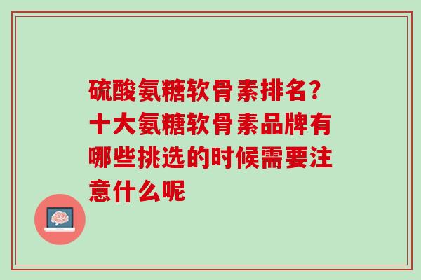 硫酸氨糖软骨素排名？十大氨糖软骨素品牌有哪些挑选的时候需要注意什么呢