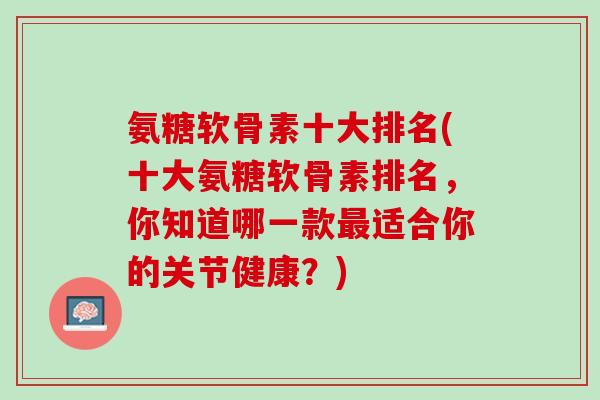 氨糖软骨素十大排名(十大氨糖软骨素排名，你知道哪一款最适合你的关节健康？)