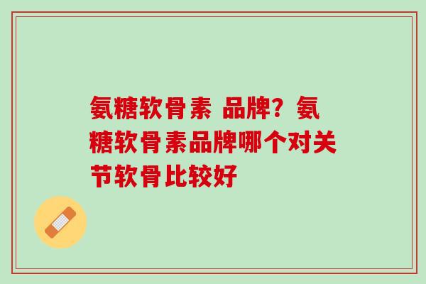 氨糖软骨素 品牌？氨糖软骨素品牌哪个对关节软骨比较好