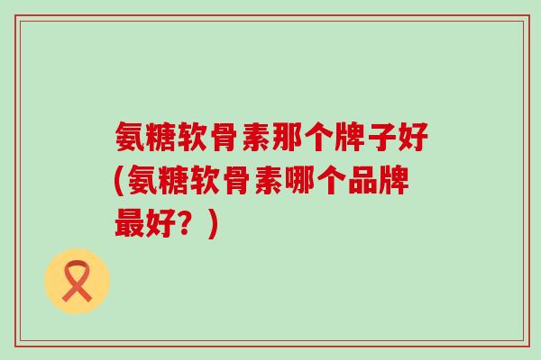氨糖软骨素那个牌子好(氨糖软骨素哪个品牌最好？)