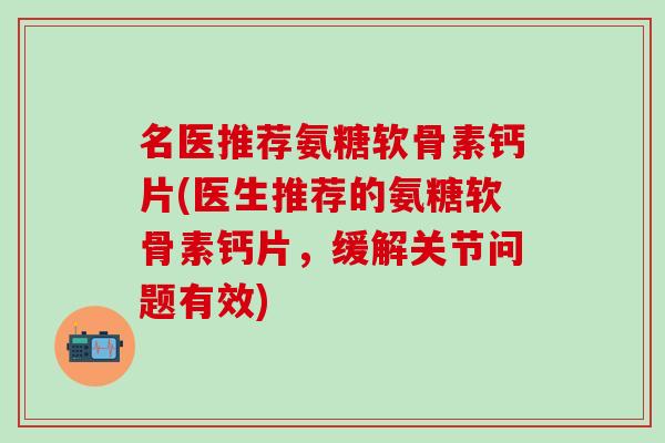 名医推荐氨糖软骨素钙片(医生推荐的氨糖软骨素钙片，缓解关节问题有效)