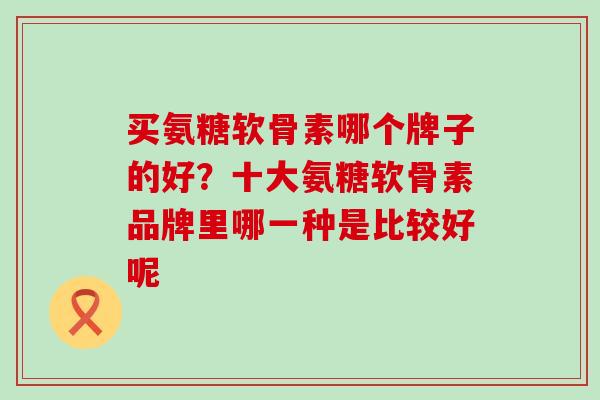买氨糖软骨素哪个牌子的好？十大氨糖软骨素品牌里哪一种是比较好呢