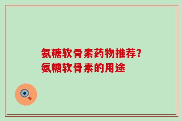 氨糖软骨素药物推荐？氨糖软骨素的用途