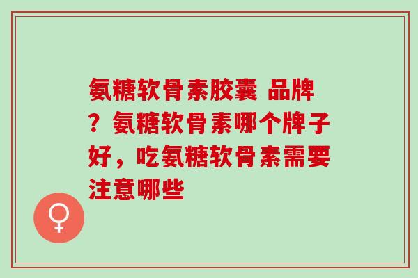 氨糖软骨素胶囊 品牌？氨糖软骨素哪个牌子好，吃氨糖软骨素需要注意哪些