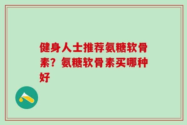 健身人士推荐氨糖软骨素？氨糖软骨素买哪种好