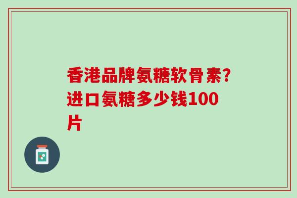 香港品牌氨糖软骨素？进口氨糖多少钱100片