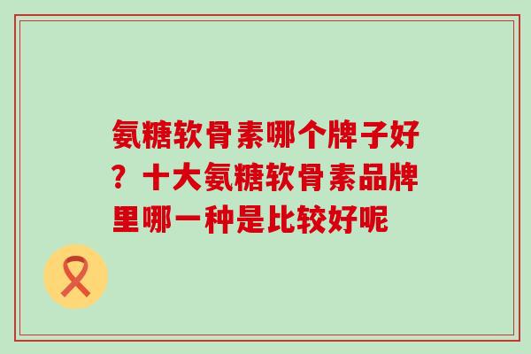 氨糖软骨素哪个牌子好？十大氨糖软骨素品牌里哪一种是比较好呢