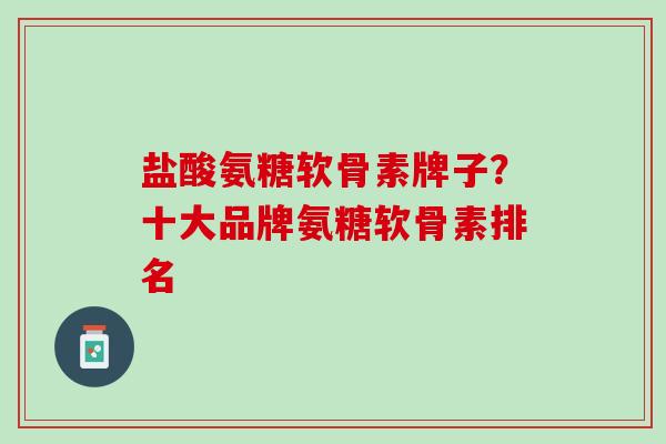 盐酸氨糖软骨素牌子？十大品牌氨糖软骨素排名