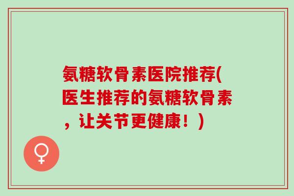 氨糖软骨素医院推荐(医生推荐的氨糖软骨素，让关节更健康！)
