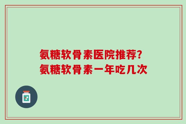 氨糖软骨素医院推荐？氨糖软骨素一年吃几次