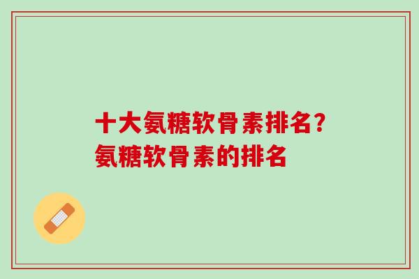十大氨糖软骨素排名？氨糖软骨素的排名
