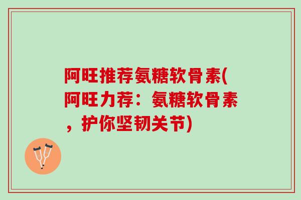 阿旺推荐氨糖软骨素(阿旺力荐：氨糖软骨素，护你坚韧关节)