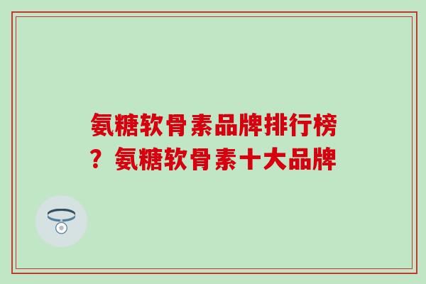氨糖软骨素品牌排行榜？氨糖软骨素十大品牌