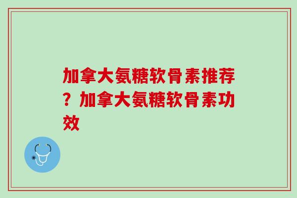 加拿大氨糖软骨素推荐？加拿大氨糖软骨素功效