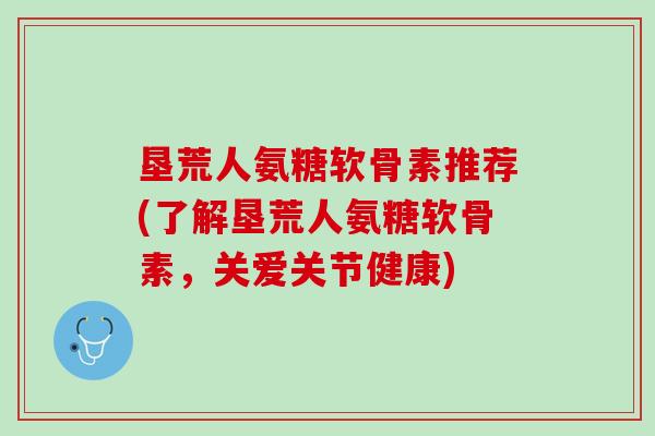 垦荒人氨糖软骨素推荐(了解垦荒人氨糖软骨素，关爱关节健康)