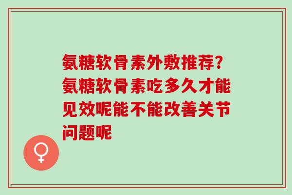 氨糖软骨素外敷推荐？氨糖软骨素吃多久才能见效呢能不能改善关节问题呢