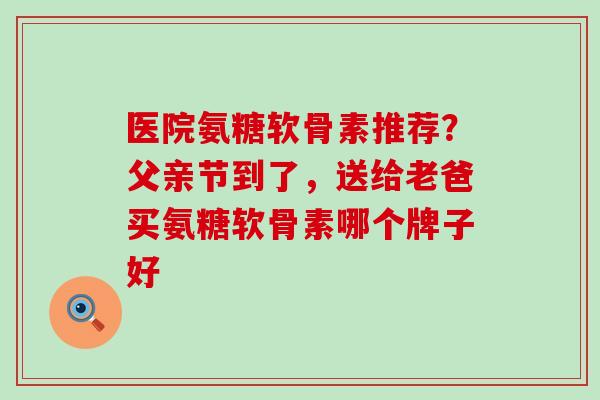 医院氨糖软骨素推荐？父亲节到了，送给老爸买氨糖软骨素哪个牌子好