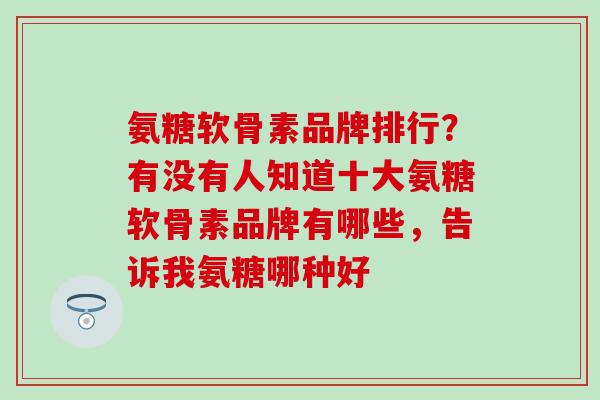 氨糖软骨素品牌排行？有没有人知道十大氨糖软骨素品牌有哪些，告诉我氨糖哪种好