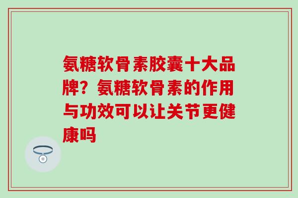 氨糖软骨素胶囊十大品牌？氨糖软骨素的作用与功效可以让关节更健康吗