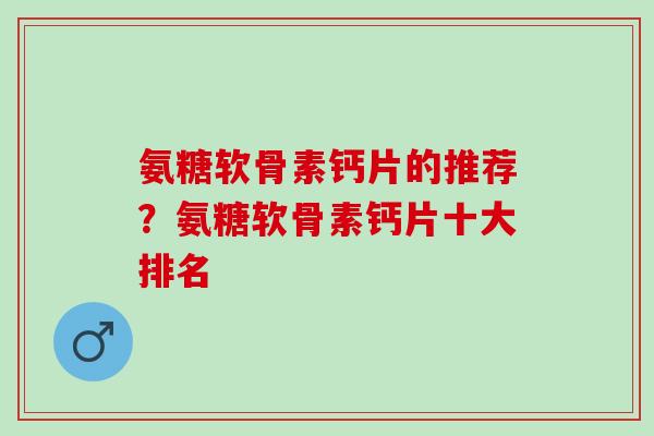 氨糖软骨素钙片的推荐？氨糖软骨素钙片十大排名