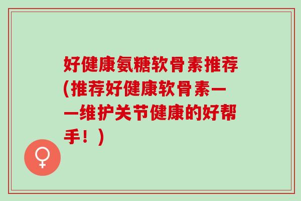 好健康氨糖软骨素推荐(推荐好健康软骨素——维护关节健康的好帮手！)