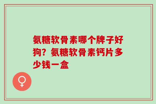 氨糖软骨素哪个牌子好狗？氨糖软骨素钙片多少钱一盒