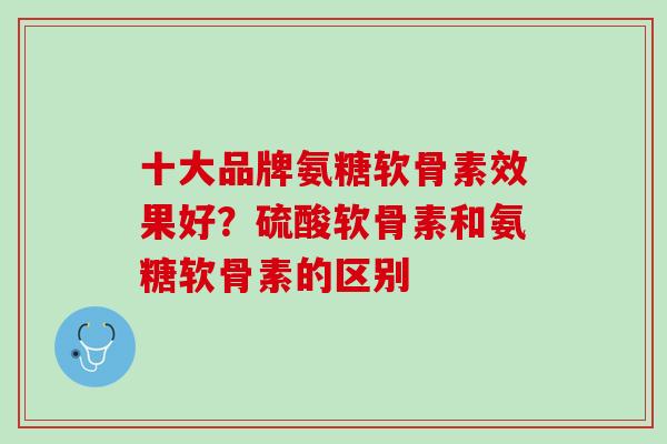 十大品牌氨糖软骨素效果好？硫酸软骨素和氨糖软骨素的区别