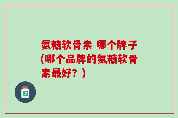 氨糖软骨素 哪个牌子(哪个品牌的氨糖软骨素最好？)