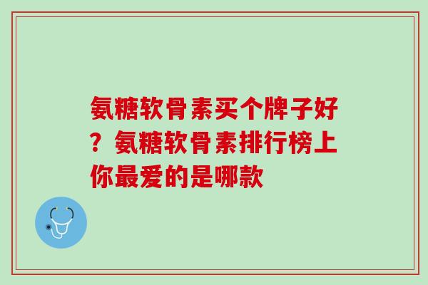 氨糖软骨素买个牌子好？氨糖软骨素排行榜上你最爱的是哪款
