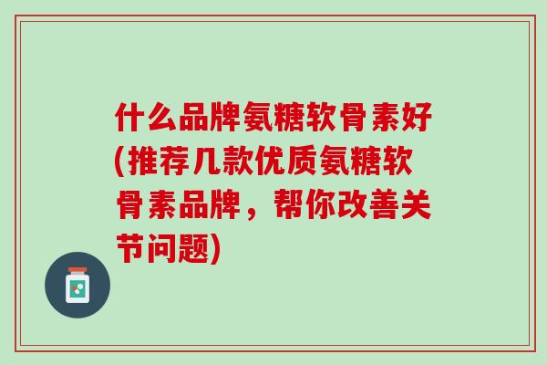 什么品牌氨糖软骨素好(推荐几款优质氨糖软骨素品牌，帮你改善关节问题)