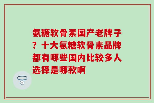 氨糖软骨素国产老牌子？十大氨糖软骨素品牌都有哪些国内比较多人选择是哪款啊