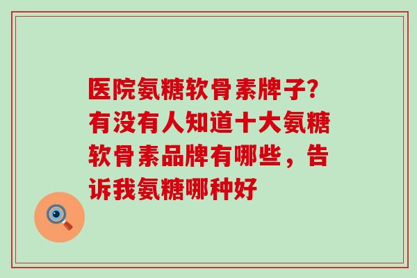 医院氨糖软骨素牌子？有没有人知道十大氨糖软骨素品牌有哪些，告诉我氨糖哪种好