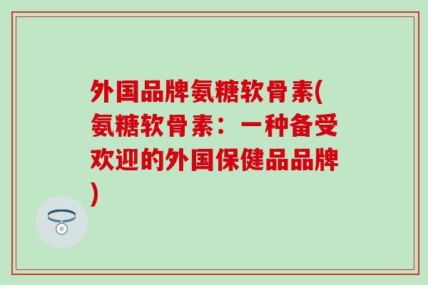 外国品牌氨糖软骨素(氨糖软骨素：一种备受欢迎的外国保健品品牌)
