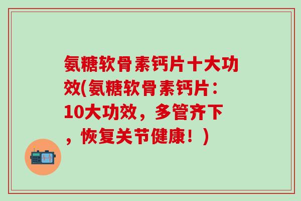 氨糖软骨素钙片十大功效(氨糖软骨素钙片：10大功效，多管齐下，恢复关节健康！)