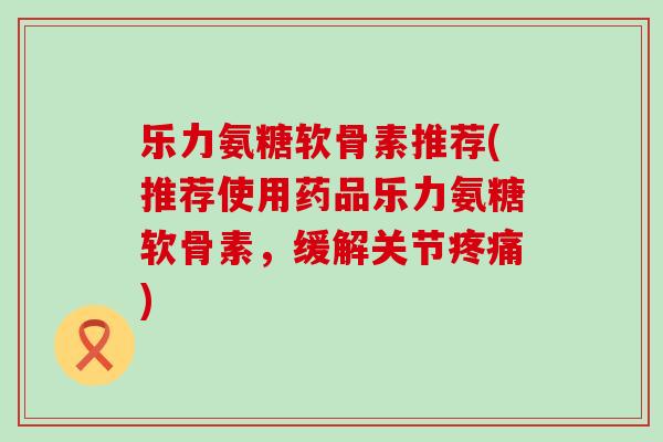 乐力氨糖软骨素推荐(推荐使用药品乐力氨糖软骨素，缓解关节疼痛)