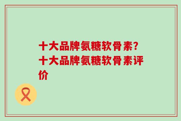 十大品牌氨糖软骨素？十大品牌氨糖软骨素评价