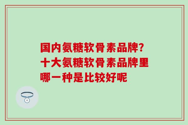 国内氨糖软骨素品牌？十大氨糖软骨素品牌里哪一种是比较好呢
